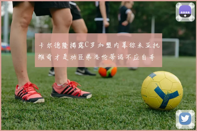 卡尔德隆揭露C罗加盟内幕称米亚托维奇才是功臣弗洛伦蒂诺不应自夸