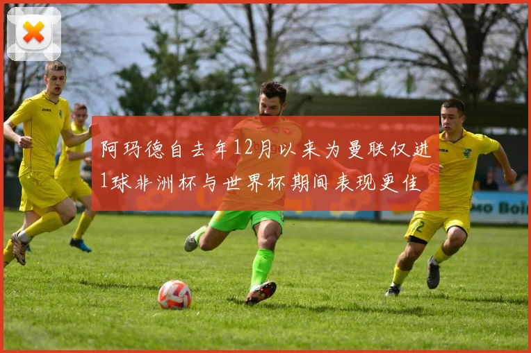 阿玛德自去年12月以来为曼联仅进1球非洲杯与世界杯期间表现更佳