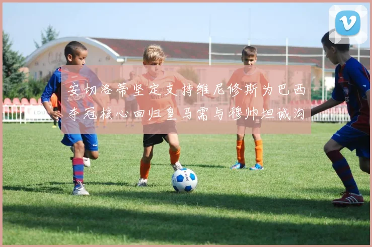 安切洛蒂坚定支持维尼修斯为巴西夺冠核心回归皇马需与穆帅坦诚沟通