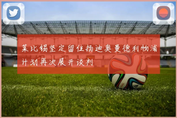 莱比锡坚定留住扬迪奥曼德利物浦计划再次展开谈判