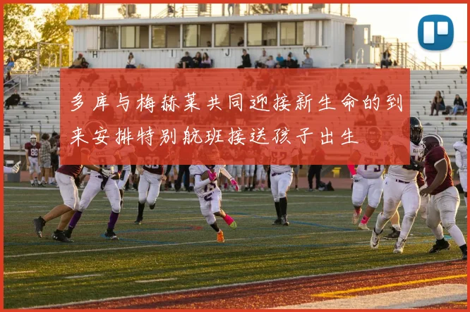 多库与梅赫莱共同迎接新生命的到来安排特别航班接送孩子出生
