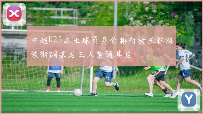 中超U23本土球员身价排行榜王钰栋领衔铜梁龙三人紧随其后