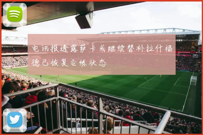 电讯报透露萨卡或继续替补拉什福德已恢复合练状态