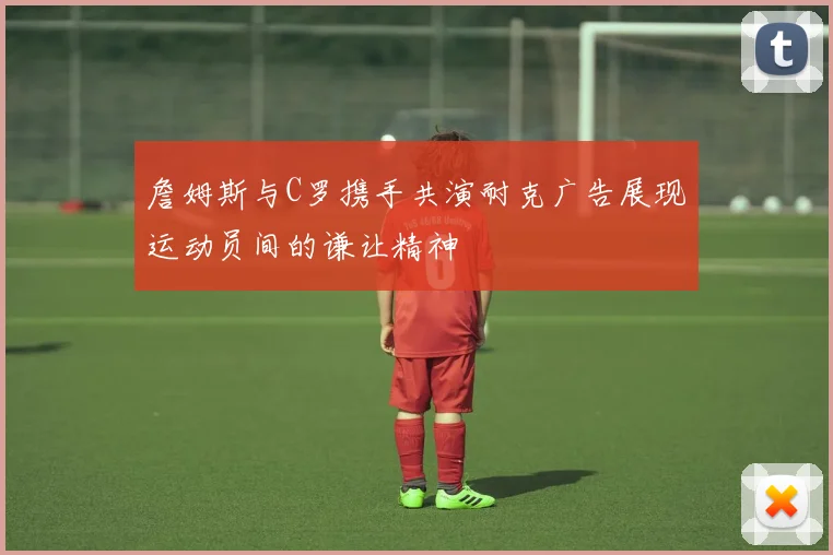詹姆斯与C罗携手共演耐克广告展现运动员间的谦让精神