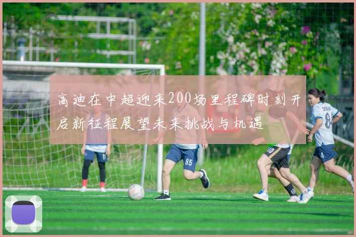 高迪在中超迎来200场里程碑时刻开启新征程展望未来挑战与机遇