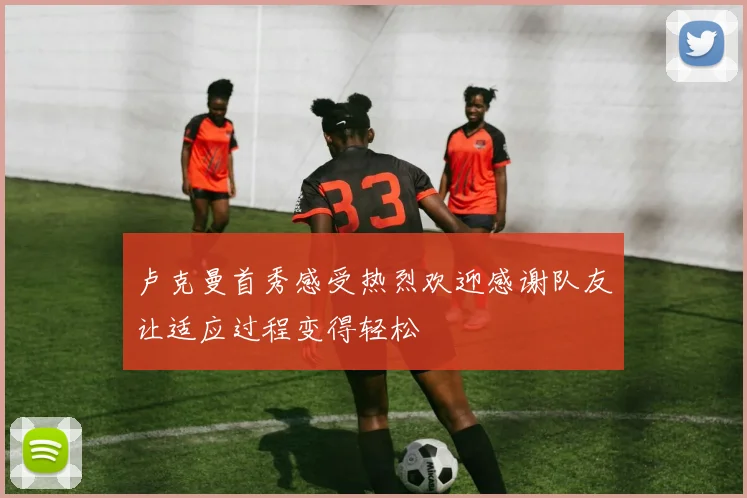 卢克曼首秀感受热烈欢迎感谢队友让适应过程变得轻松