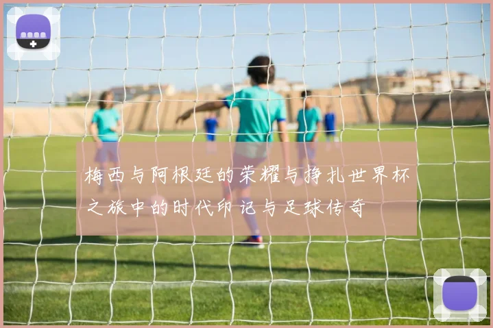 梅西与阿根廷的荣耀与挣扎世界杯之旅中的时代印记与足球传奇