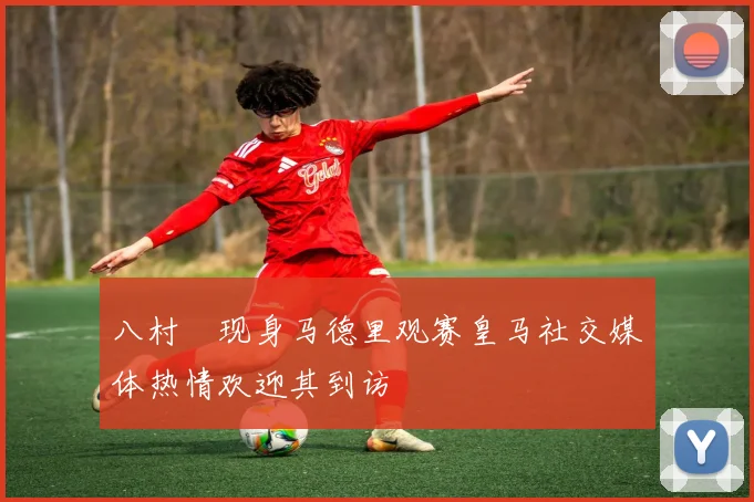 八村塁现身马德里观赛皇马社交媒体热情欢迎其到访