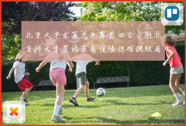 北京大学女篮总决赛首回合小胜北京师大李星诺虽有佳绩仍难挽败局