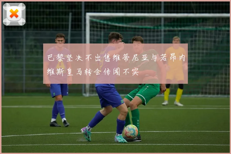巴黎坚决不出售维蒂尼亚与若昂内维斯皇马转会传闻不实