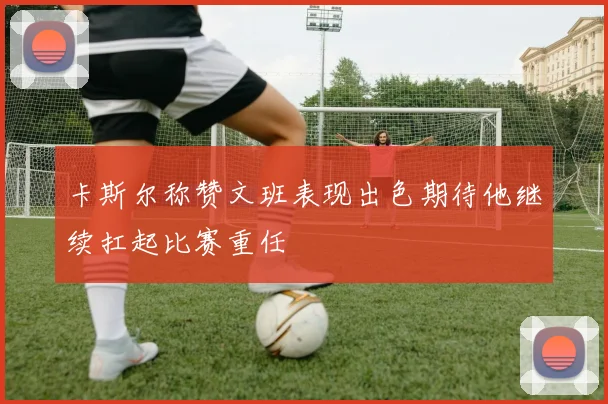 卡斯尔称赞文班表现出色期待他继续扛起比赛重任