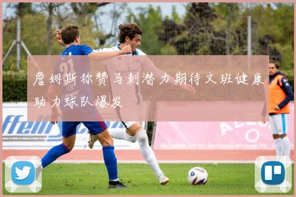 詹姆斯称赞马刺潜力期待文班健康助力球队爆发