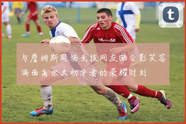 与詹姆斯同场竞技网友晒合影笑容满面高尔夫初学者的荣耀时刻