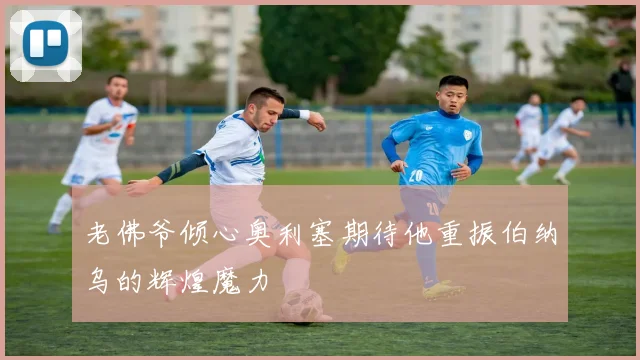 老佛爷倾心奥利塞期待他重振伯纳乌的辉煌魔力