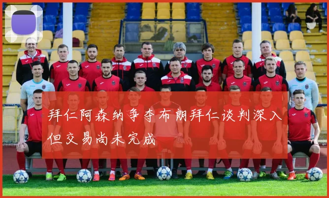 拜仁阿森纳争夺布朗拜仁谈判深入但交易尚未完成