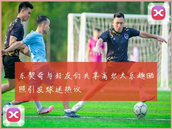东契奇与好友们共享高尔夫乐趣晒照引发球迷热议