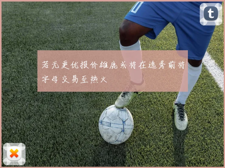 若无更优报价雄鹿或将在选秀前将字母交易至热火