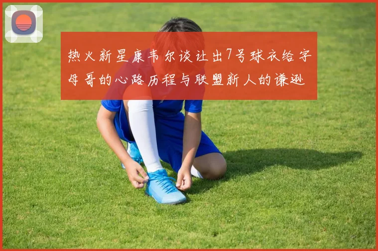 热火新星康韦尔谈让出7号球衣给字母哥的心路历程与联盟新人的谦逊态度