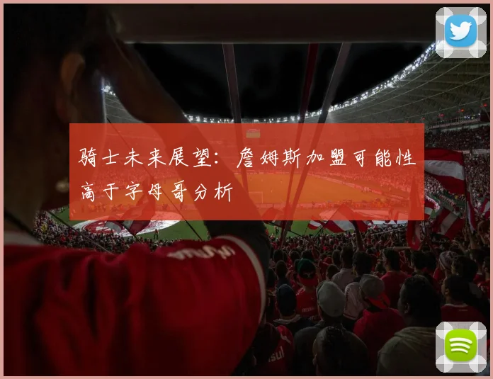 骑士未来展望：詹姆斯加盟可能性高于字母哥分析