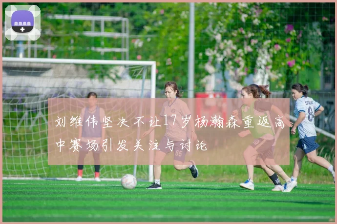 刘维伟坚决不让17岁杨瀚森重返高中赛场引发关注与讨论
