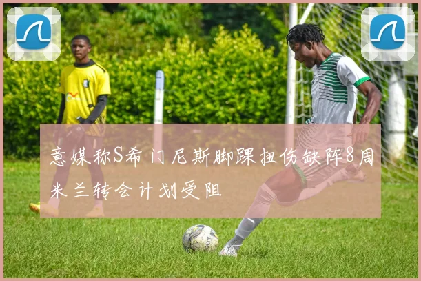意媒称S希门尼斯脚踝扭伤缺阵8周米兰转会计划受阻