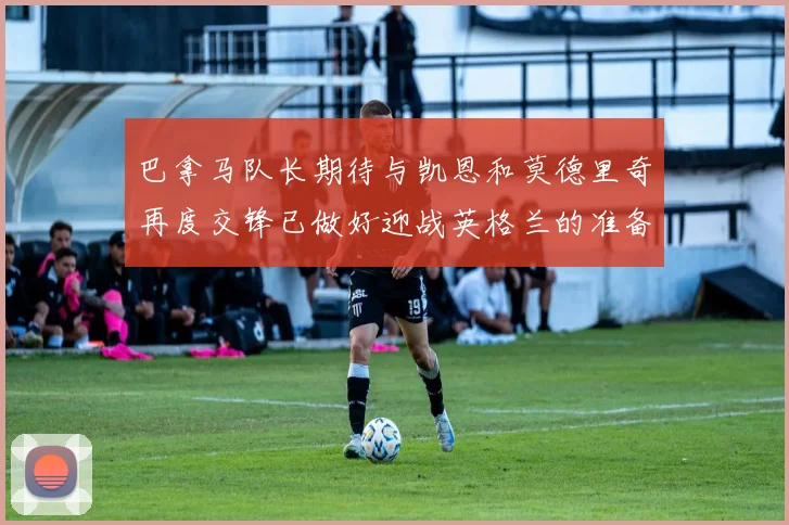 巴拿马队长期待与凯恩和莫德里奇再度交锋已做好迎战英格兰的准备