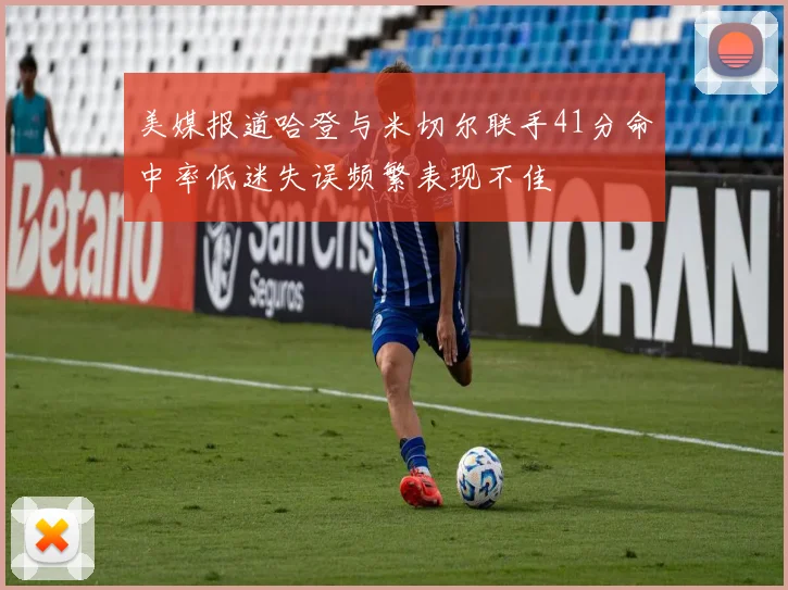 美媒报道哈登与米切尔联手41分命中率低迷失误频繁表现不佳